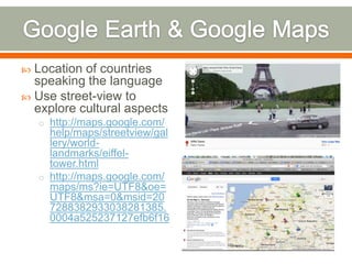  Location of countries
  speaking the language
 Use street-view to
  explore cultural aspects
    o http://maps.google.com/
      help/maps/streetview/gal
      lery/world-
      landmarks/eiffel-
      tower.html
    o http://maps.google.com/
      maps/ms?ie=UTF8&oe=
      UTF8&msa=0&msid=20
      7288382933038281385.
      0004a525237127efb6f16
 