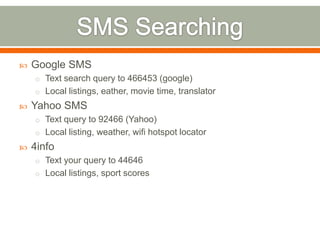    Google SMS
    o Text search query to 466453 (google)
    o Local listings, eather, movie time, translator
   Yahoo SMS
    o Text query to 92466 (Yahoo)
    o Local listing, weather, wifi hotspot locator
   4info
    o Text your query to 44646
    o Local listings, sport scores
 