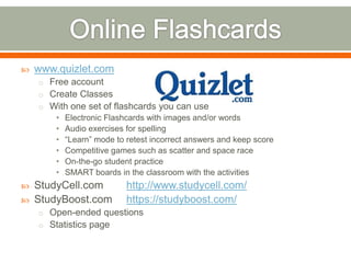    www.quizlet.com
    o Free account
    o Create Classes
    o With one set of flashcards you can use
        •   Electronic Flashcards with images and/or words
        •   Audio exercises for spelling
        •   “Learn” mode to retest incorrect answers and keep score
        •   Competitive games such as scatter and space race
        •   On-the-go student practice
        •   SMART boards in the classroom with the activities
   StudyCell.com           http://www.studycell.com/
   StudyBoost.com          https://studyboost.com/
    o Open-ended questions
    o Statistics page
 