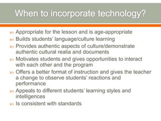    Appropriate for the lesson and is age-appropriate
   Builds students’ language/culture learning
   Provides authentic aspects of culture/demonstrate
    authentic cultural realia and documents
   Motivates students and gives opportunities to interact
    with each other and the program
   Offers a better format of instruction and gives the teacher
    a change to observe students’ reactions and
    performance
   Appeals to different students’ learning styles and
    intelligences
   Is consistent with standards
 
