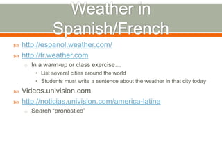    http://espanol.weather.com/
   http://fr.weather.com
    o In a warm-up or class exercise…
        • List several cities around the world
        • Students must write a sentence about the weather in that city today
   Videos.univision.com
   http://noticias.univision.com/america-latina
    o Search “pronostico”
 