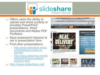    Offers users the ability to
    upload and share publicly or
    privately PowerPoint
    presentations, Word
    documents and Adobe PDF
    Portfolios
   Save powerpoint lessons to
    net in presentation form
   Find other presentations
    o http://www.slideshare.net/ss
      umod/reflexive-verbs-in-
      spanish
    o http://www.slideshare.net/mk
      ohlerwsm/french-subject-
      pronoun-wsm
   http://www.slideshare.net/
 