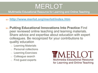    http://www.merlot.org/merlot/index.htm

   Putting Educational Innovations Into Practice Find
    peer reviewed online teaching and learning materials.
    Share advice and expertise about education with expert
    colleagues. Be recognized for your contributions to
    quality education
    o Learning Materials
    o Personal collections
    o Learning Exercises
    o Colleague search
    o Find guest experts
 