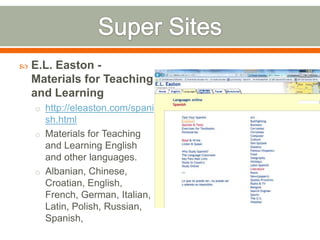    E.L. Easton -
    Materials for Teaching
    and Learning
    o http://eleaston.com/spani
      sh.html
    o Materials for Teaching
      and Learning English
      and other languages.
    o Albanian, Chinese,
      Croatian, English,
      French, German, Italian,
      Latin, Polish, Russian,
      Spanish,
 