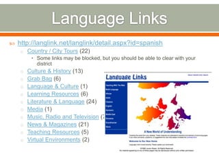    http://langlink.net/langlink/detail.aspx?id=spanish
    o Country / City Tours (22)
        • Some links may be blocked, but you should be able to clear with your
          district
    o Culture & History (13)
    o Grab Bag (6)
    o Language & Culture (1)
    o Learning Resources (6)
    o Literature & Language (24)
    o Media (1)
    o Music, Radio and Television (7)
    o News & Magazines (21)
    o Teaching Resources (5)
    o Virtual Environments (2)
 
