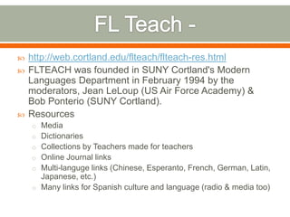    http://web.cortland.edu/flteach/flteach-res.html
   FLTEACH was founded in SUNY Cortland's Modern
    Languages Department in February 1994 by the
    moderators, Jean LeLoup (US Air Force Academy) &
    Bob Ponterio (SUNY Cortland).
   Resources
    o Media
    o Dictionaries
    o Collections by Teachers made for teachers
    o Online Journal links
    o Multi-languge links (Chinese, Esperanto, French, German, Latin,
      Japanese, etc.)
    o Many links for Spanish culture and language (radio & media too)
 