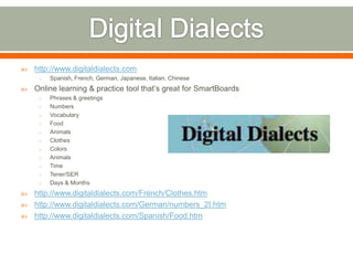    http://www.digitaldialects.com
     o   Spanish, French, German, Japanese, Italian, Chinese
   Online learning & practice tool that’s great for SmartBoards
     o   Phrases & greetings
     o   Numbers
     o   Vocabulary
     o   Food
     o   Animals
     o   Clothes
     o   Colors
     o   Animals
     o   Time
     o   Tener/SER
     o   Days & Months
   http://www.digitaldialects.com/French/Clothes.htm
   http://www.digitaldialects.com/German/numbers_2I.htm
   http://www.digitaldialects.com/Spanish/Food.htm
 