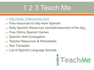    http://www.123teachme.com/
   Free resources to help learn Spanish
   Daily Spanish Resources (word/phrase/verb of the day_
   Free Online Spanish Games
   Spanish Verb Conjugation
   Teacher Resources & Worksheets
   Text Translator
   List of Spanish Language Schools
 