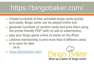    Create hundreds of free, printable bingo cards quickly
    and easily. Bingo cards can be played online too!
   generate hundreds of random cards and print them using
    the printer-friendly PDF (with no ads or watermarks).
   play your bingo game online (it works on the iPad)
   Lifetime membership it print more than 8 different cards
    or to save for later
    o $9.95
   https://bingobaker.com/
 