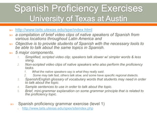    http://www.laits.utexas.edu/spe/index.html
   a compilation of brief video clips of native speakers of Spanish from
    various locations throughout Latin America and
   Objective is to provide students of Spanish with the necessary tools to
    be able to talk about the same topics in Spanish.
   5 major components.
     1.    Simplified, scripted video clip; speakers talk slower w/ simpler words & less
           slang.
     2.    Non-scripted video clips of native speakers who also perform the proficiency
           tasks.
           1.   What the native speakers say is what they really said.
           2.   Some may talk fast, others talk slow, and some have specific regional dialects.
     3.    Spanish/English glossary of vocabulary words that students may need in order
           to talk about the topic.
     4.    Sample sentences to use in order to talk about the topic.
     5.    Brief, mini-grammar explanation on some grammar principle that is related to
           the proficiency topic.

    Spanish proficiency grammar exercise (level 1)
     o    http://www.laits.utexas.edu/spex/siteindex.php
 