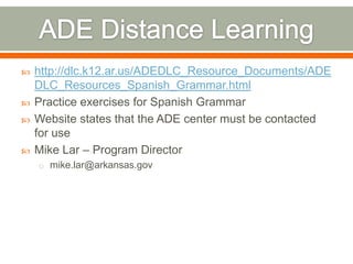    http://dlc.k12.ar.us/ADEDLC_Resource_Documents/ADE
    DLC_Resources_Spanish_Grammar.html
   Practice exercises for Spanish Grammar
   Website states that the ADE center must be contacted
    for use
   Mike Lar – Program Director
    o mike.lar@arkansas.gov
 