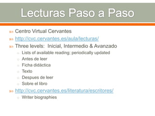    Centro Virtual Cervantes
   http://cvc.cervantes.es/aula/lecturas/
   Three levels: Inicial, Intermedio & Avanzado
    o Lists of available reading; periodically updated
    o Antes de leer
    o Ficha didáctica
    o Texto
    o Despues de leer
    o Sobre el libro
   http://cvc.cervantes.es/literatura/escritores/
    o Writer biographies
 