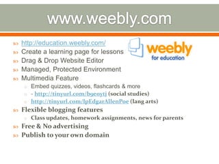   http://education.weebly.com/
   Create a learning page for lessons
   Drag & Drop Website Editor
   Managed, Protected Environment
   Multimedia Feature
    o Embed quizzes, videos, flashcards & more
    o - http://tinyurl.com/b9eoytj (social studies)
    o http://tinyurl.com/lpEdgarAllenPoe (lang arts)
   Flexible blogging features
    o Class updates, homework assignments, news for parents
   Free & No advertising
   Publish to your own domain
 