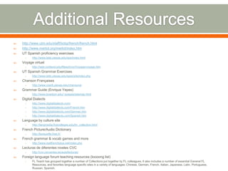    http://www.utm.edu/staff/bobp/french/french.html
   http://www.merlot.org/merlot/index.htm
   UT Spanish proficiency exercises
     o    http://www.laits.utexas.edu/spe/index.html
   Voyage virtuel
     o    http://web.cortland.edu/flteach/civ/Voyage/voyage.htm
   UT Spanish Grammar Exercises
     o    http://www.laits.utexas.edu/spex/siteindex.php
   Chanson Françaises
     o    http://www.coerll.utexas.edu/chansons/
   Grammar Guide (Enrique Yepes)
     o    http://www.bowdoin.edu/~eyepes/sitemap.html
   Digital Dialects
     o    http://www.digitaldialects.com/
     o    http://www.digitaldialects.com/French.htm
     o    http://www.digitaldialects.com/German.htm
     o    http://www.digitaldialects.com/Spanish.htm
   Language by culture site
     o    http://langmedia.fivecolleges.edu/lm_collection.html
   French Picture/Audio Dictionary
     o    http://lexiquefle.free.fr/
   French grammar & vocab games and more
     o    http://www.realfrenchplus.net/index.php
   Lecturas de diferentes niveles CVC
     o    http://cvc.cervantes.es/aula/lecturas/
   Foreign language forum teaching resources (loooong list)
     o    FL Teach has grouped together a number of Collections put together by FL colleagues. It also includes a number of essential General FL
          Resources, and favorites language specific sites in a variety of languages: Chinese, German, French, Italian, Japanese, Latin, Portuguese,
          Russian, Spanish.
 