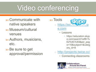  Communicate    with    Tools
  native speakers         o https://education.skyp
 Museum/cultural           e.com
                             • Lessons
  venues                          • https://education.skyp
 Authors, musicians,               e.com/search?utf8=%
                                    E2%9C%93&per_pag
  etc.                              e=10&subject=&categ
                                    ory_id=8
 Be sure to get
                          o http://projects.twice.cc/
  approval/permission
                             • Connecting classrooms
 