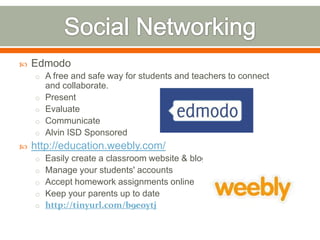    Edmodo
    o A free and safe way for students and teachers to connect
        and collaborate.
    o   Present
    o   Evaluate
    o   Communicate
    o   Alvin ISD Sponsored
   http://education.weebly.com/
    o Easily create a classroom website & blog
    o Manage your students' accounts
    o Accept homework assignments online
    o Keep your parents up to date
    o http://tinyurl.com/b9eoytj
 