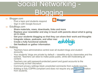    Blogger.com
     o   Post a topic and students respond
     o   Sign in with Google Account
   EduBlogs.com
     o   Share materials, news, downloads, links and more
     o   Replace your newsletter and stay in touch with parents about what is going
         on in class
     o   Get your students blogging so that they can share their work and thoughts
     o   Integrate videos, podcasts, and other media
     o   Create a fully functional website
     o   Get feedback or gather information
   Kidblog
     o   Teachers have administrative control over all student blogs and student
         accounts.
     o   Your students’ blogs are private by default – viewable only by classmates and the
         teacher. Teachers can elect to make posts public, while still moderating all
         content.
     o   Teachers can add password-protected parent and guest accounts to the
         community at their discretion.
     o   Comment privacy settings block unsolicited comments from outside sources.
     o   Kidblog is fully COPPA compliant and does not require any personal information
         from students.
 