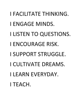I FACILITATE THINKING.
I ENGAGE MINDS.
I LISTEN TO QUESTIONS.
I ENCOURAGE RISK.
I SUPPORT STRUGGLE.
I CULTIVATE DREAMS.
I LEARN EVERYDAY.
I TEACH.
 