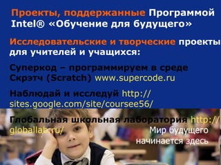 Проекты, поддержанные  Программой Intel ®   «Обучение для будущего» Исследовательские и творческие  проекты для учителей и учащихся: Суперкод – программируем в среде Скрэтч (Scratch)   www.supercode.ru Наблюдай и исследуй   http :// sites.google.com / site /coursee56/ Глобальная школьная лаборатория   http :// globallab.ru / 
