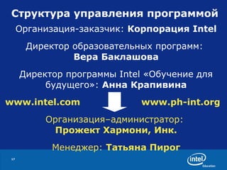Структура управления программой Организация-заказчик:  Корпорация Intel Директор образовательных программ:  Вера Баклашова Директор программы Intel «Обучение для будущего»:  Анна   Крапивина www.intel.com www.ph-int.org Организация–администратор:   Прожект Хармони, Инк. Менеджер:  Татьяна Пирог 