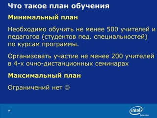 Что такое план обучения  Минимальный план Необходимо обучить не менее 500 учителей и педагогов (студентов пед. специальностей) по курсам программы. Организовать участие не менее 200 учителей в 4-х очно-дистанционных семинарах Максимальный план Ограничений нет   