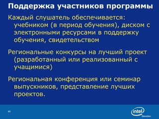 Поддержка участников программы  Каждый слушатель обеспечивается: учебником (в период обучения), диском с электронными ресурсами в поддержку обучения, свидетельством Региональные конкурсы на лучший проект (разработанный или реализованный с учащимися) Региональная конференция или семинар выпускников, представление лучших проектов. 