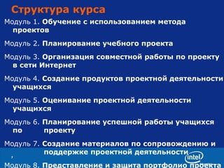 Структура курса Модуль 1.   Обучение с использованием метода проектов Модуль 2.   Планирование учебного проекта Модуль 3.   Организация совместной работы по проекту  в сети Интернет Модуль 4.   Создание продуктов проектной деятельности учащихся Модуль 5.   Оценивание проектной деятельности   учащихся Модуль 6.   Планирование успешной работы учащихся по  проекту Модуль 7.   Создание материалов по сопровождению и  поддержке проектной деятельности Модуль 8.   Представление и защита портфолио проекта 