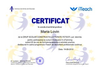 Se acorda d-nei/d-lui profesor

                           Maria Lovin
de la GRUP SCOLAR CONSTRUCTII CAI FERATE FETESTI, jud. Ialomita
            pentru participarea la cursul Introducere în eTwinning
        având 20 de ore de formare la distanta si activitati practice,
desfasurat în cadrul programului iTeach de dezvoltare profesionala continua.

                                                Data: 19-09-2010
 