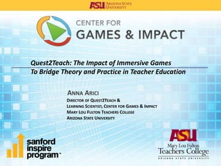 Quest2Teach: The Impact of Immersive Games
To Bridge Theory and Practice in Teacher Education
ANNA ARICI
DIRECTOR OF QUEST2TEACH &
LEARNING SCIENTIST, CENTER FOR GAMES & IMPACT
MARY LOU FULTON TEACHERS COLLEGE
ARIZONA STATE UNIVERSITY
 