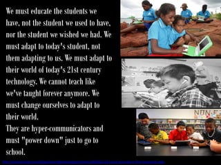 We must educate the students we
  have, not the student we used to have,
  nor the student we wished we had. We
  must adapt to today's student, not
  them adapting to us. We must adapt to
  their world of today's 21st century
  technology. We cannot teach like
  we've taught forever anymore. We
  must change ourselves to adapt to
  their world.
  They are hyper-communicators and
  must "power down" just to go to
  school.
http://teacherlingo.com/blogs/sharingtechnology/archive/2008/02/23/using-youtube-in-the-classroom.aspx
 