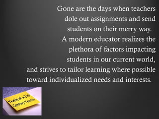 Gone are the days when teachers
              dole out assignments and send
               students on their merry way.
             A modern educator realizes the
                plethora of factors impacting
               students in our current world,
and strives to tailor learning where possible
toward individualized needs and interests.
 