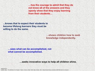 …has the courage to admit that they do
                                                             not know all of the answers and they
                                                             openly show that they enjoy learning
                                                             from their students…



    ...knows that to expect their students to
    become lifelong learners they must be
    willing to do the same.

                                                                                                    …shows children how to seek
                                                                                                    knowledge independently.



               …sees what can be accomplished, not
               what cannot be accomplished.



                                         …seeks innovative ways to help all children shine.

Adapted from:
Kuebler, Mary. "The Definition of a Teacher." Helium. Helium, 18 Apr. 2010. Web. 10 Mar. 2012. <http://www.helium.com/items/1807430-what-is-a-teacher>.
 