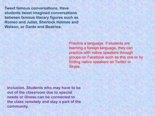 Tweet famous conversations. Have
students tweet imagined conversations
between famous literary figures such as
Romeo and Juliet, Sherlock Holmes and
Watson, or Dante and Beatrice.



                                   Practice a language. If students are
                                   learning a foreign language, they can
                                   practice with native speakers through
                                   groups on Facebook such as this one or by
                                   finding native speakers on Twitter or
                                   Skype.




 Inclusion. Students who may have to be
 out of the classroom due to special
 needs or illness can be connected to
 the class remotely and stay a part of the
 community.
 
