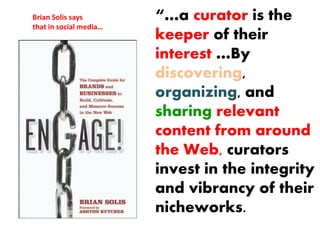 Brian Solis says        “…a curator is the
that in social media…
                        keeper of their
                        interest …By
                        discovering,
                        organizing, and
                        sharing relevant
                        content from around
                        the Web, curators
                        invest in the integrity
                        and vibrancy of their
                        nicheworks.
 