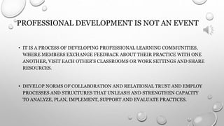 PROFESSIONAL DEVELOPMENT IS NOT AN EVENT 
• IT IS A PROCESS OF DEVELOPING PROFESSIONAL LEARNING COMMUNITIES, 
WHERE MEMBERS EXCHANGE FEEDBACK ABOUT THEIR PRACTICE WITH ONE 
ANOTHER, VISIT EACH OTHER’S CLASSROOMS OR WORK SETTINGS AND SHARE 
RESOURCES. 
• DEVELOP NORMS OF COLLABORATION AND RELATIONAL TRUST AND EMPLOY 
PROCESSES AND STRUCTURES THAT UNLEASH AND STRENGTHEN CAPACITY 
TO ANALYZE, PLAN, IMPLEMENT, SUPPORT AND EVALUATE PRACTICES. 
 
