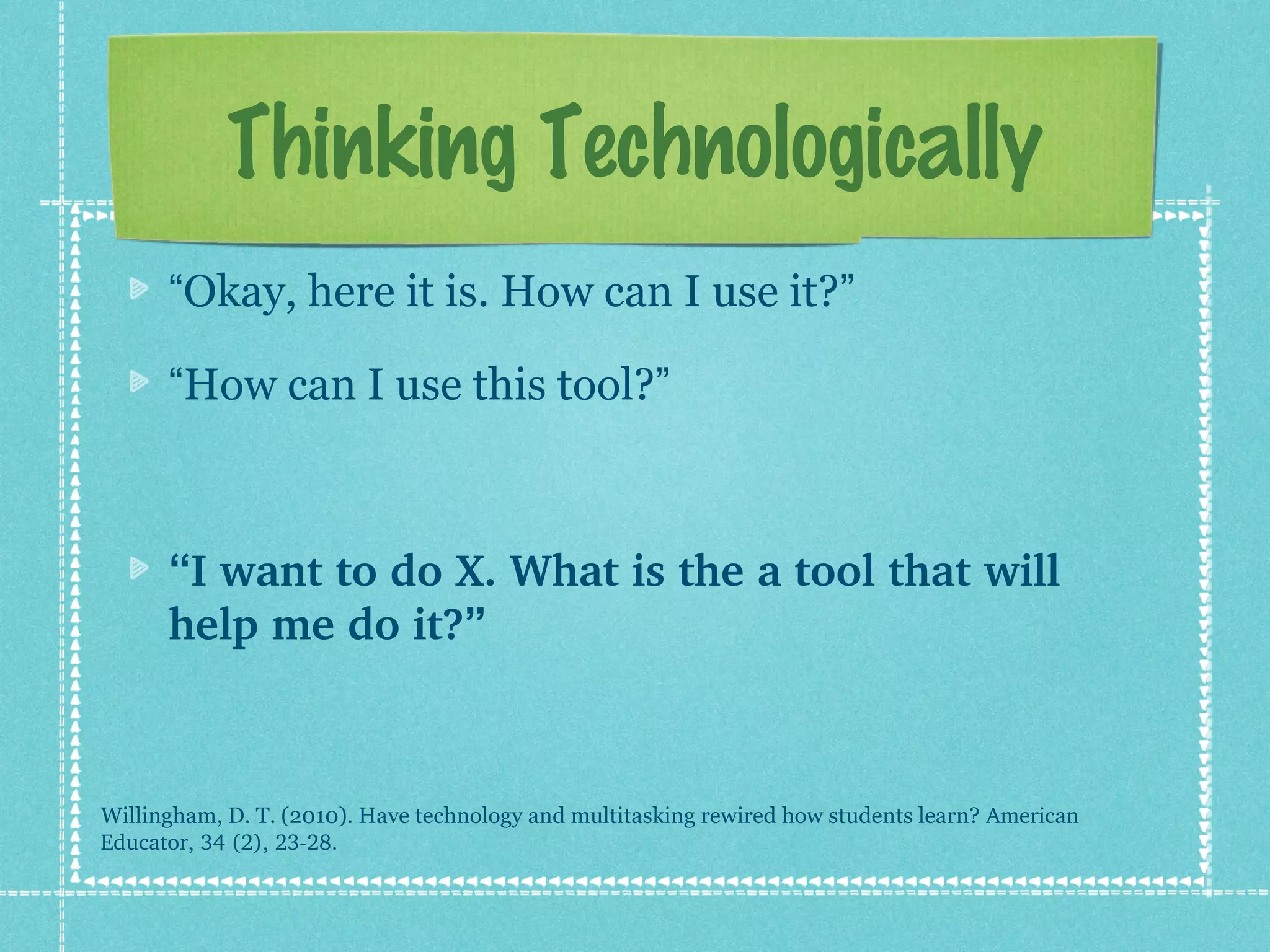 Thinking Technologically
      “Okay, here it is. How can I use it?”

      “How can I use this tool?”



      “I want to do X. What is the a tool that will 
      help me do it?”



Willingham, D. T. (2010). Have technology and multitasking rewired how students learn? American 
Educator, 34 (2), 23­28.
 