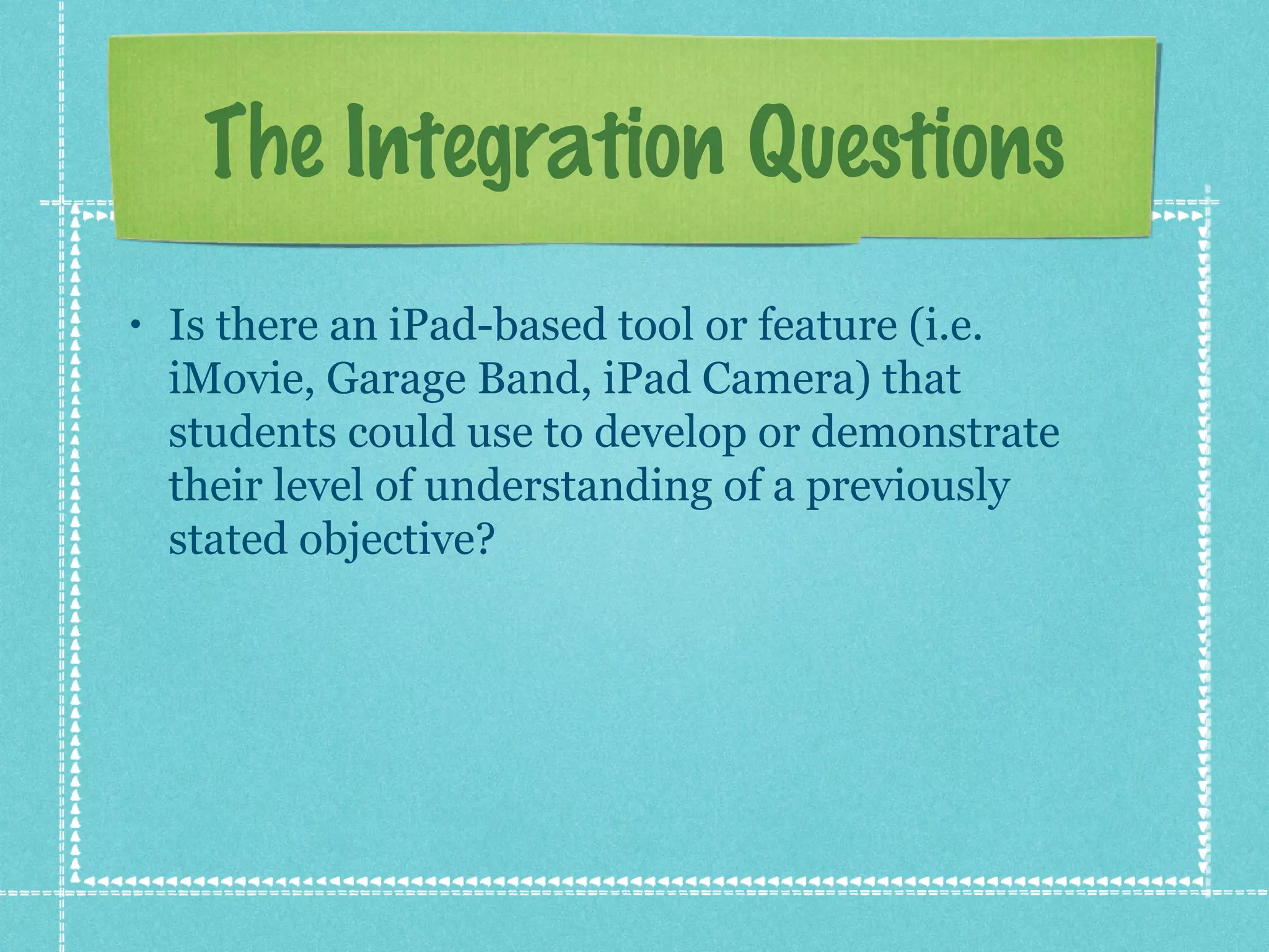 The Integration Questions
•   Is there an iPad-based tool or feature (i.e.
    iMovie, Garage Band, iPad Camera) that
    students could use to develop or demonstrate
    their level of understanding of a previously
    stated objective?
 
