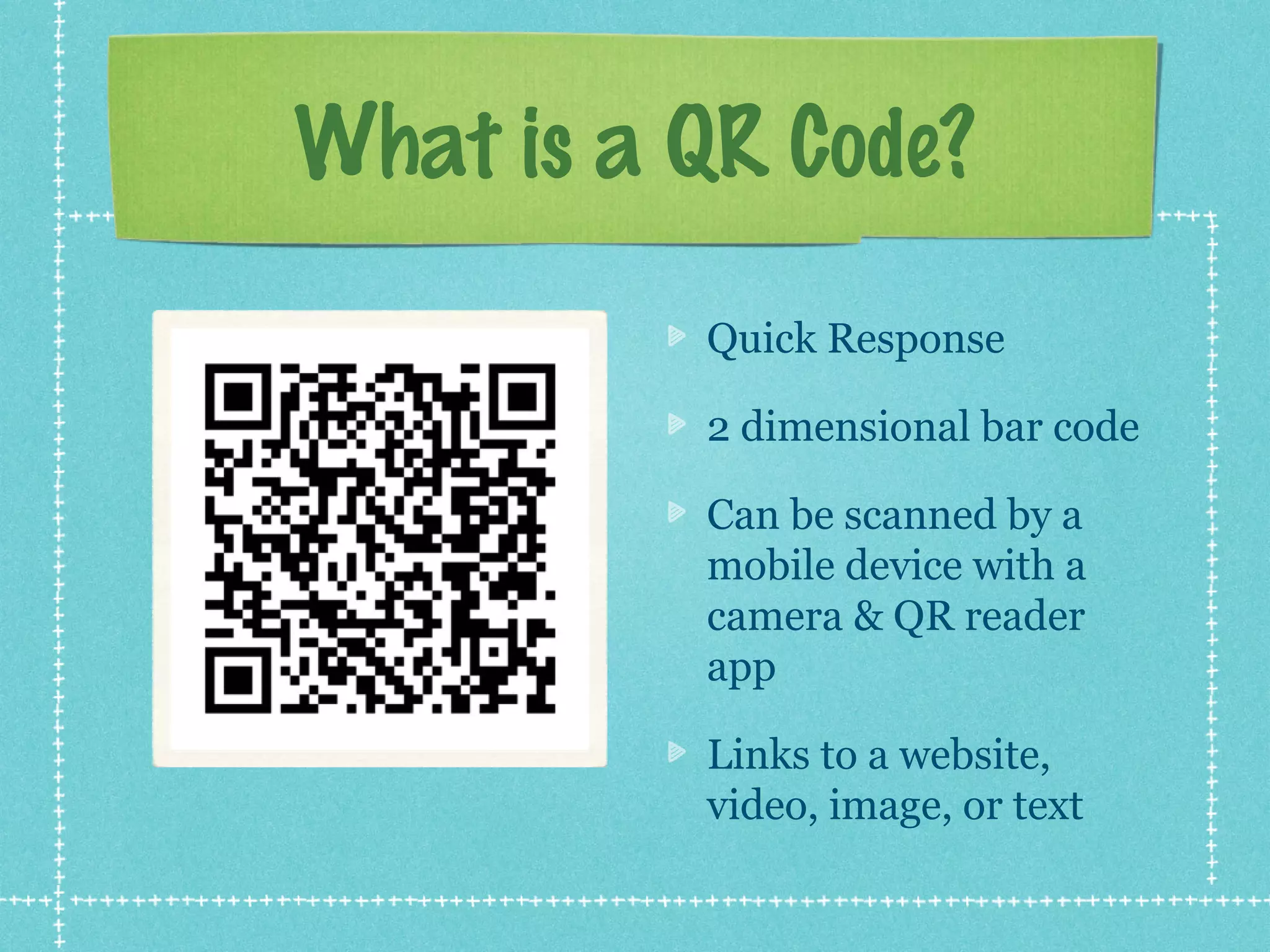 What is a QR Code?
          Quick Response

          2 dimensional bar code

          Can be scanned by a
          mobile device with a
          camera & QR reader
          app

          Links to a website,
          video, image, or text
 