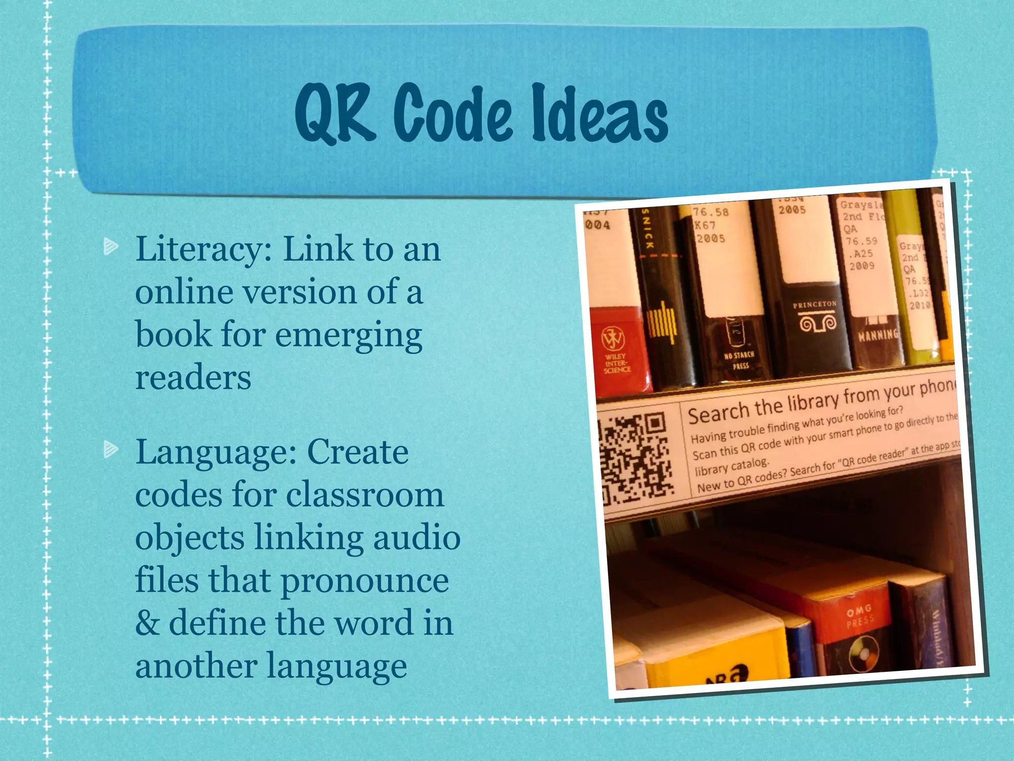 QR Code Ideas
Literacy: Link to an
online version of a
book for emerging
readers

Language: Create
codes for classroom
objects linking audio
files that pronounce
& define the word in
another language
 