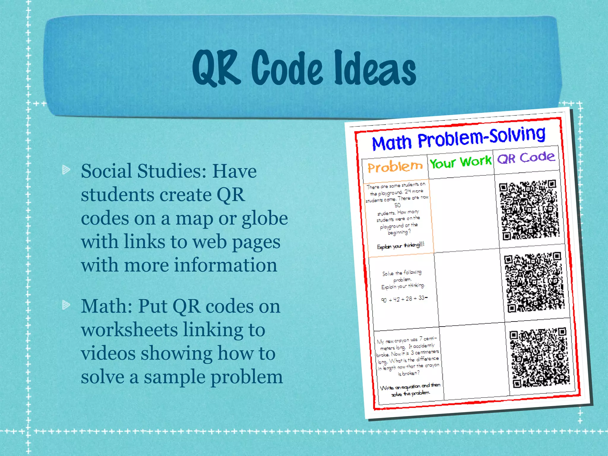 QR Code Ideas

Social Studies: Have
students create QR
codes on a map or globe
with links to web pages
with more information

Math: Put QR codes on
worksheets linking to
videos showing how to
solve a sample problem
 
