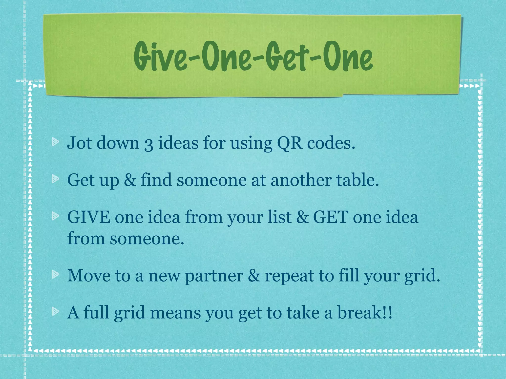 Give-One-Get-One

Jot down 3 ideas for using QR codes.

Get up & find someone at another table.

GIVE one idea from your list & GET one idea
from someone.

Move to a new partner & repeat to fill your grid.

A full grid means you get to take a break!!
 