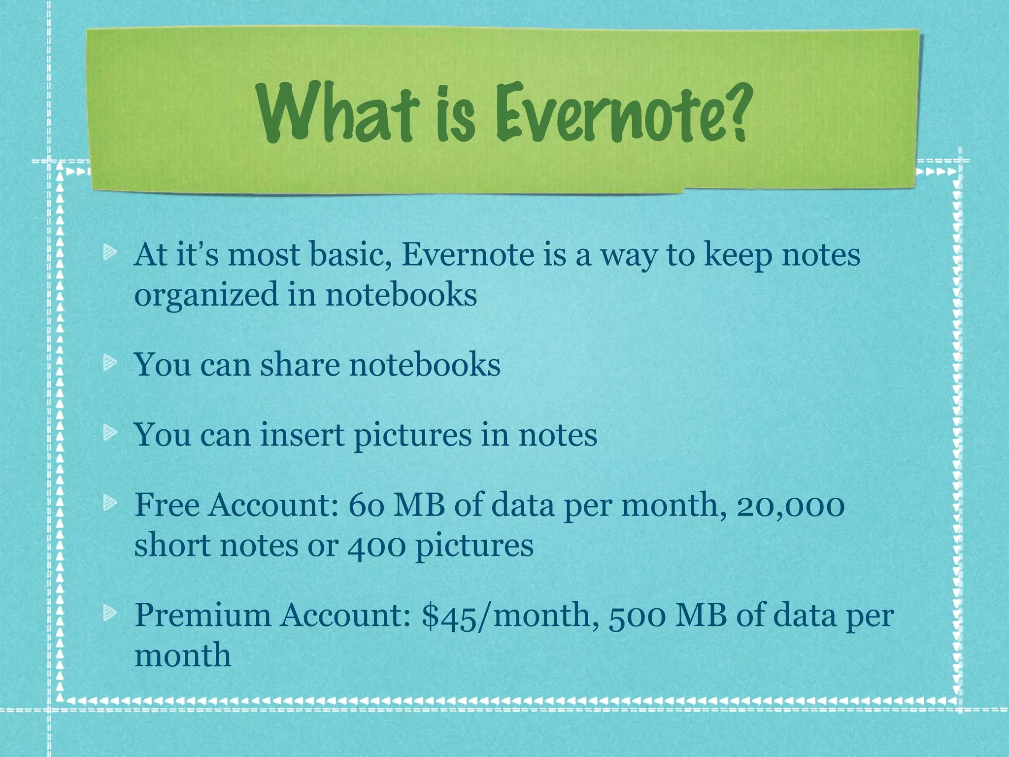 What is Evernote?
At it’s most basic, Evernote is a way to keep notes
organized in notebooks

You can share notebooks

You can insert pictures in notes

Free Account: 6o MB of data per month, 20,000
short notes or 400 pictures

Premium Account: $45/month, 500 MB of data per
month
 