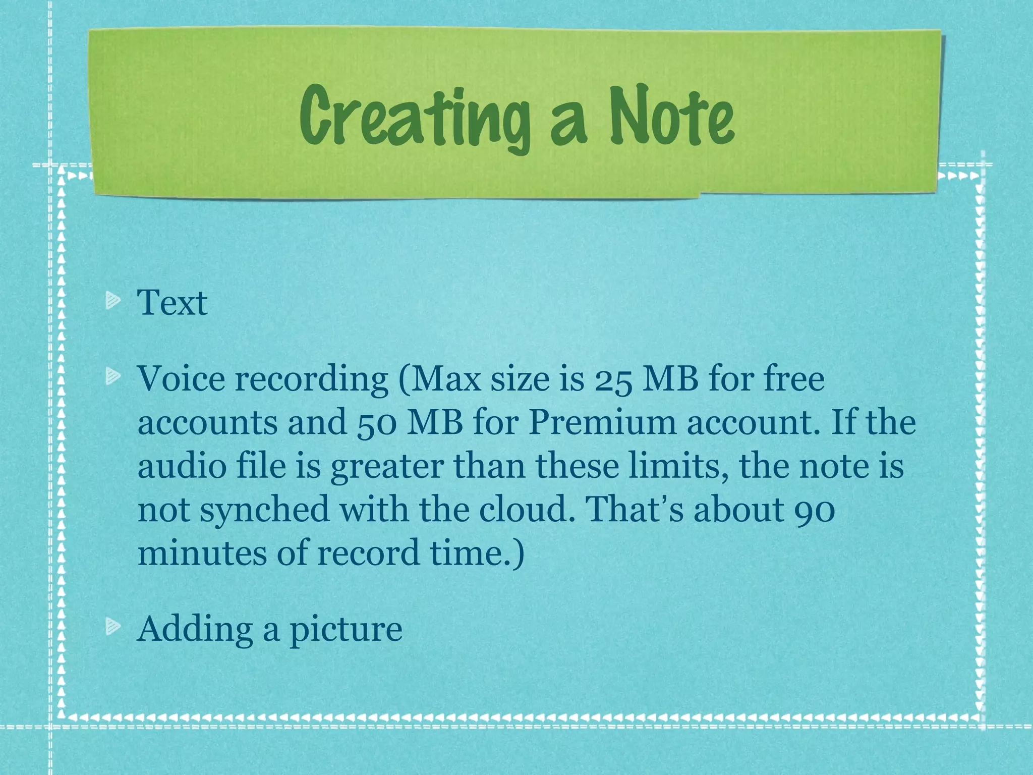 Creating a Note

Text

Voice recording (Max size is 25 MB for free
accounts and 50 MB for Premium account. If the
audio file is greater than these limits, the note is
not synched with the cloud. That’s about 90
minutes of record time.)

Adding a picture
 