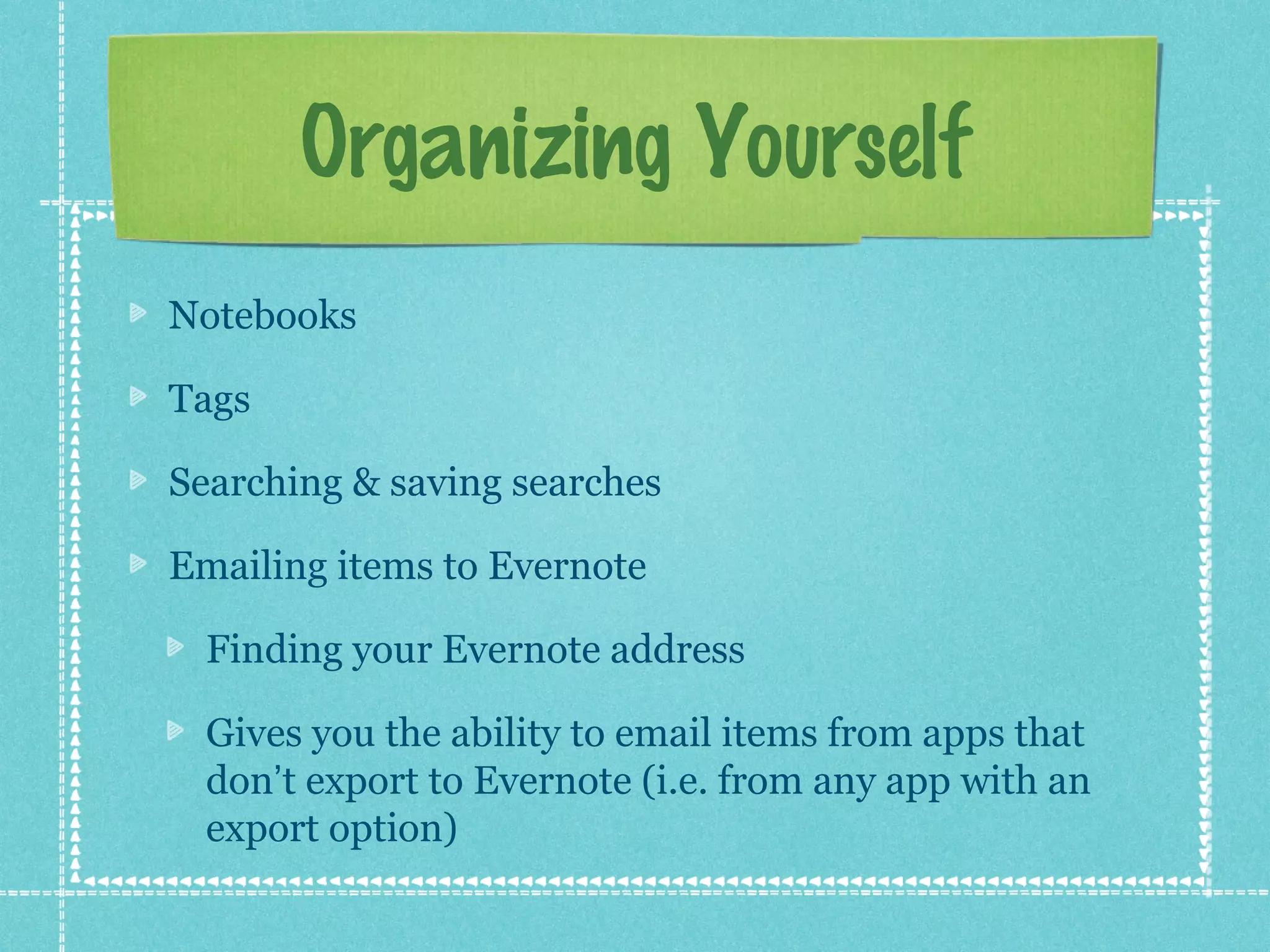 Organizing Yourself
Notebooks

Tags

Searching & saving searches

Emailing items to Evernote

  Finding your Evernote address

  Gives you the ability to email items from apps that
  don’t export to Evernote (i.e. from any app with an
  export option)
 