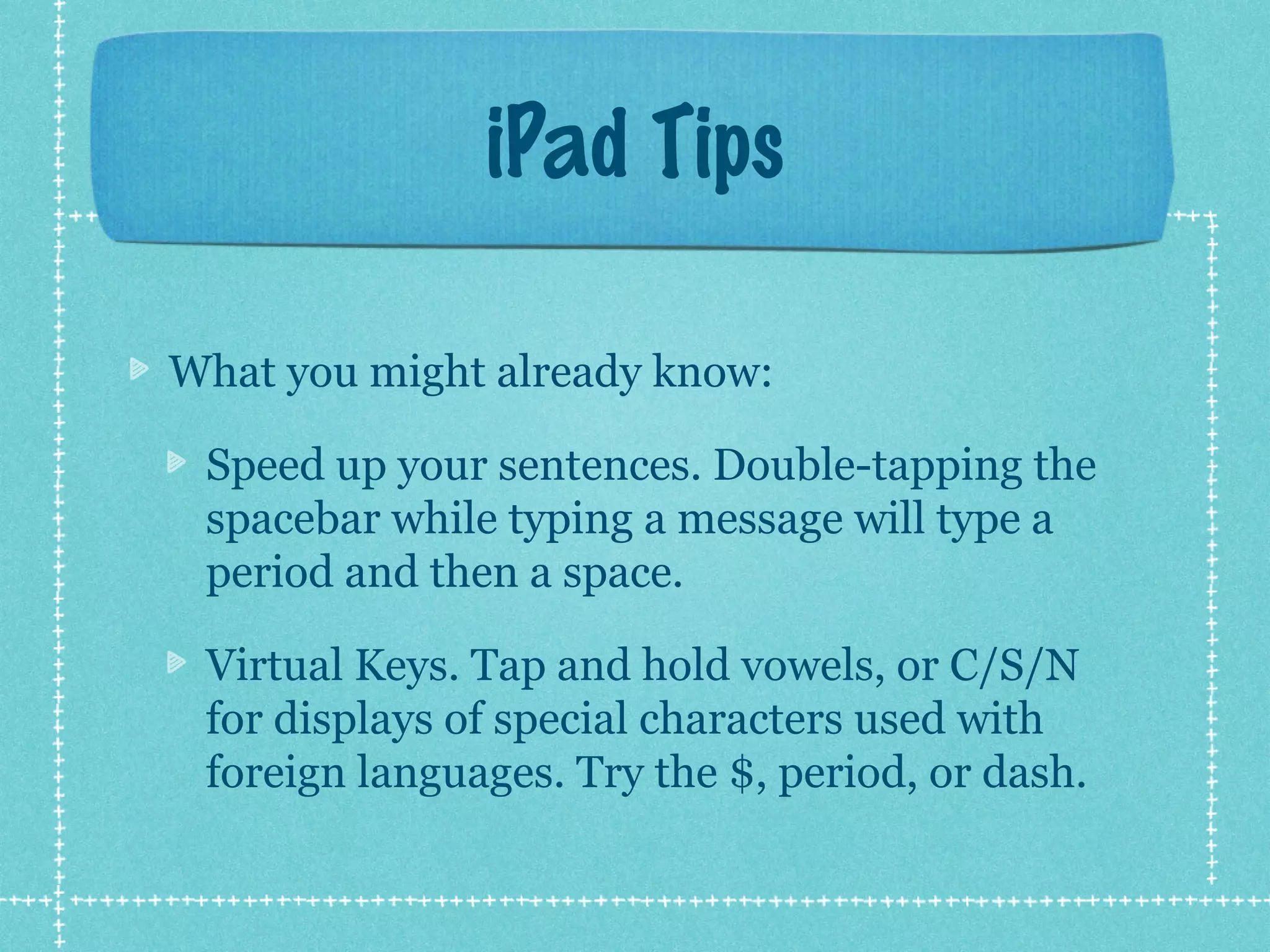 iPad Tips

What you might already know:

 Speed up your sentences. Double-tapping the
 spacebar while typing a message will type a
 period and then a space.

 Virtual Keys. Tap and hold vowels, or C/S/N
 for displays of special characters used with
 foreign languages. Try the $, period, or dash.
 