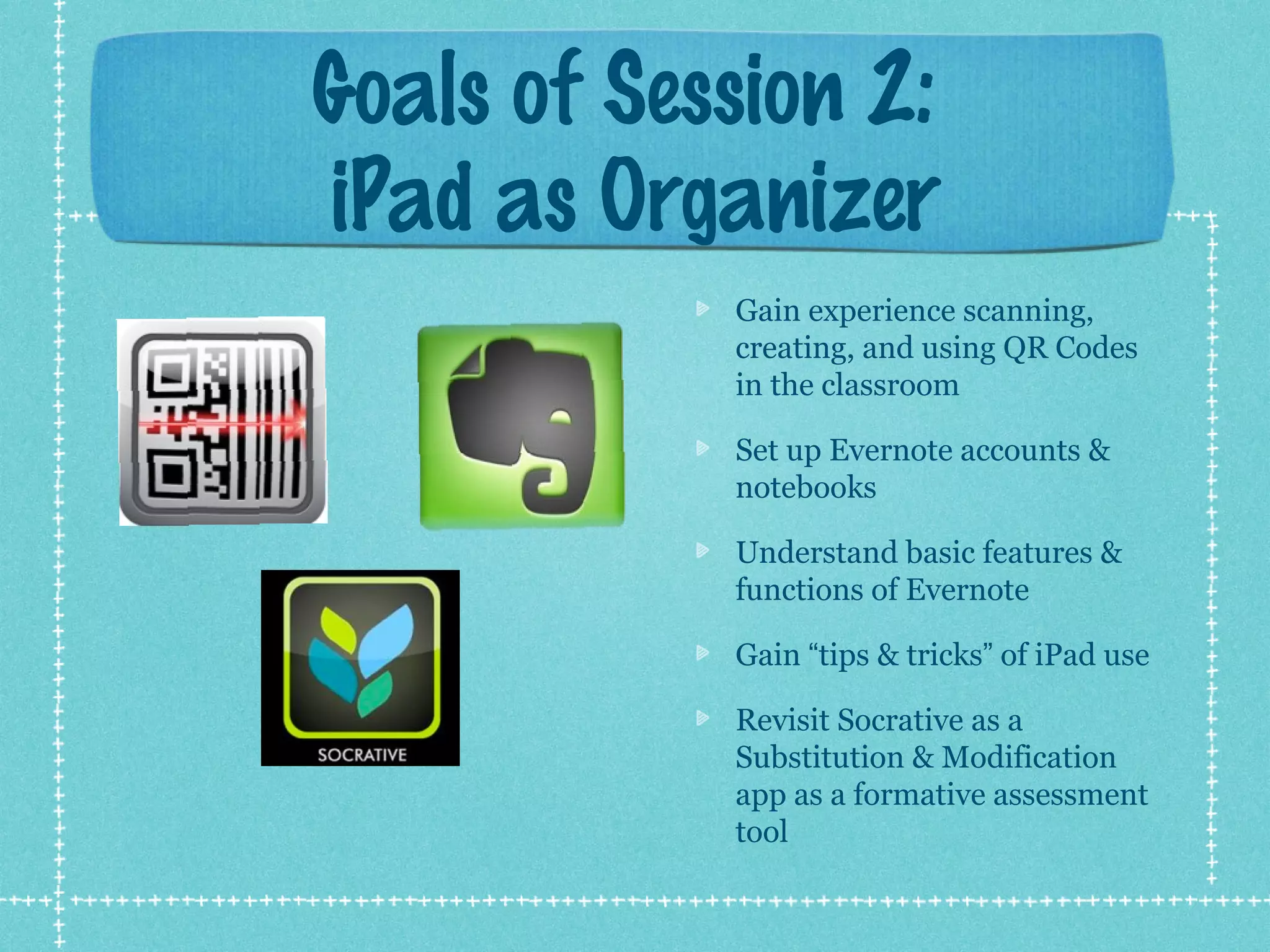 Goals of Session 2:
iPad as Organizer
            Gain experience scanning,
            creating, and using QR Codes
            in the classroom

            Set up Evernote accounts &
            notebooks

            Understand basic features &
            functions of Evernote

            Gain “tips & tricks” of iPad use

            Revisit Socrative as a
            Substitution & Modification
            app as a formative assessment
            tool
 