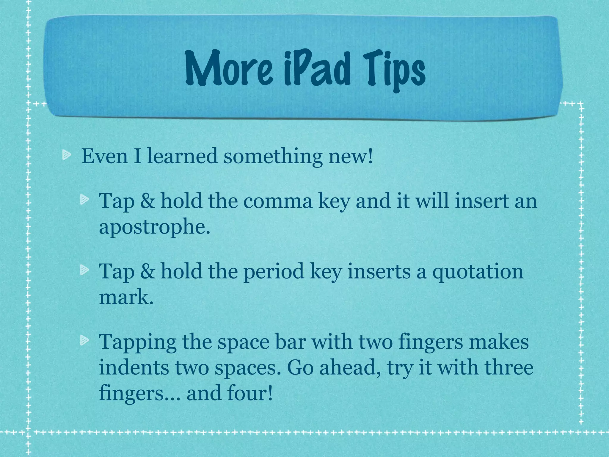 More iPad Tips
Even I learned something new!

 Tap & hold the comma key and it will insert an
 apostrophe.

 Tap & hold the period key inserts a quotation
 mark.

 Tapping the space bar with two fingers makes
 indents two spaces. Go ahead, try it with three
 fingers... and four!
 
