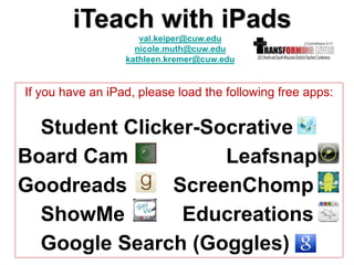 iTeach with iPads
                     val.keiper@cuw.edu
                    nicole.muth@cuw.edu
                  kathleen.kremer@cuw.edu


If you have an iPad, please load the following free apps:


  Student Clicker-Socrative
Board Cam           Leafsnap
Goodreads      ScreenChomp
  ShowMe        Educreations
  Google Search (Goggles)
 