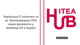 Українська ІТ спільнота та
як безпосередньо ІТЕА
може допомогти у
розвитку ІоТ в Україні
WWW.ITEAHUB.COM
 