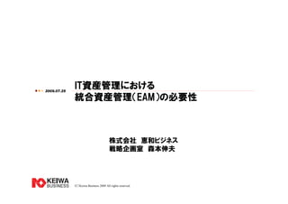 （C）Keiwa Business 2009 All rights reserved.
IT資産管理における
統合資産管理（EAM）の必要性
株式会社 恵和ビジネス
戦略企画室 森本伸夫
2009.07.25
 
